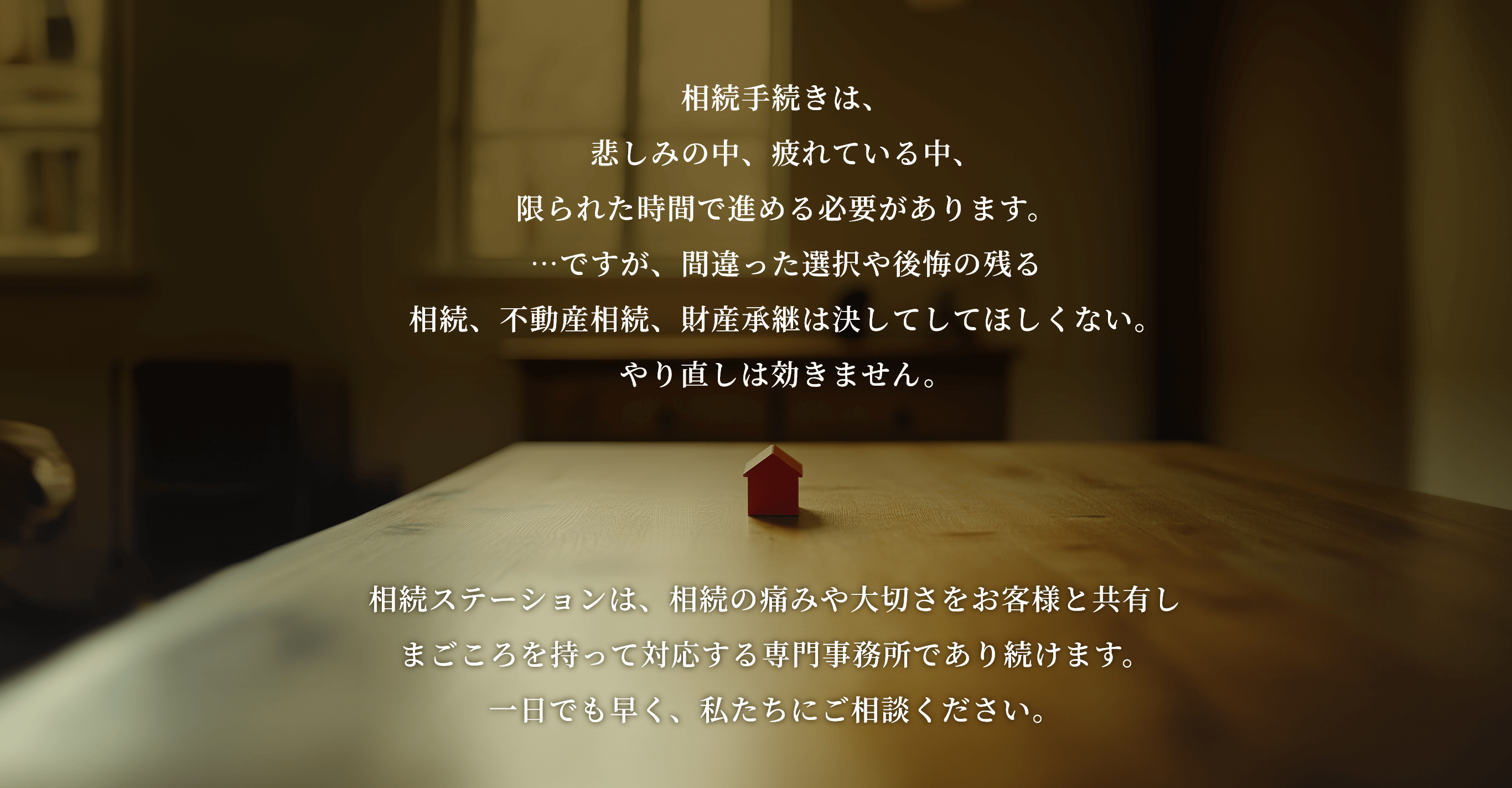 相続手続きは、悲しみの中、疲れている中、限られた時間で進める必要があります。…ですが、間違った選択や後悔の残る相続、不動産相続、財産承継は決してしてほしくない。やり直しは効きません。相続ステーションは、相続の痛みや大切さをお客様と共有しまごころを持って対応する専門事務所であり続けます。一日でも早く、私たちにご相談ください。