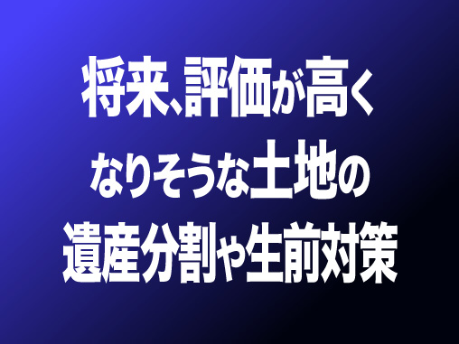 将来､評価が高くなりそうな土地の遺産分割や生前対策