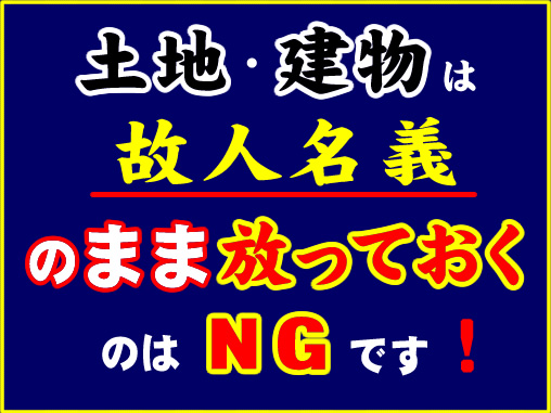 土地・建物は故人名義のまま放っておくのはＮＧです！