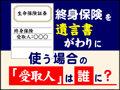 終身保険を遺言書がわりに使う場合の「受取人」は誰に?