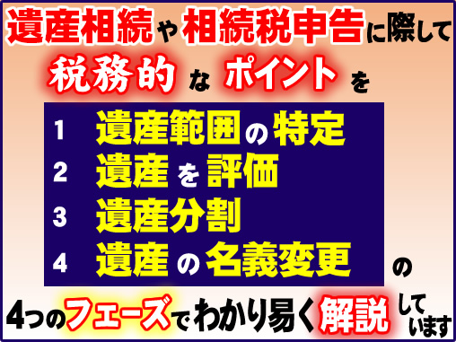 遺産相続や相続税申告に際して税務的なポイントを①遺産範囲の特定②遺産を評価③遺産分割④遺産の名義変更の４つのフェーズでわかり易く解説しています。