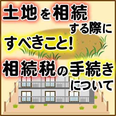 土地を相続する際にすべきこと！相続税の手続きについて