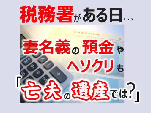 税務署がある日、、、妻名義の預金やヘソクリも「亡夫の遺産では?」