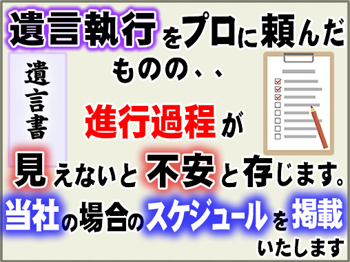 遺言執行をプロに頼んだものの､概ねの進行過程が見えないと不安と存じます。当社の場合のスケジュールを掲載いたします。